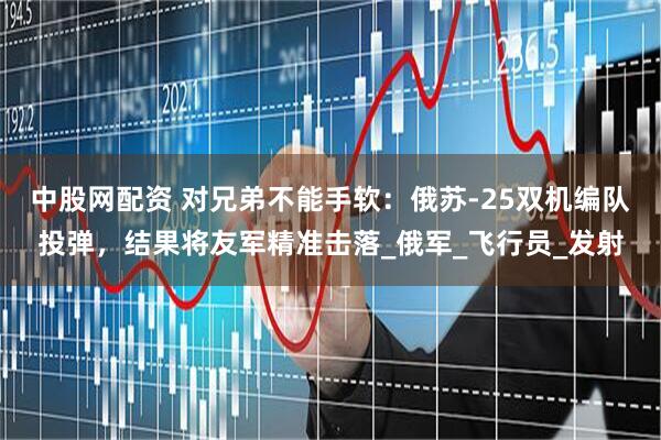 中股网配资 对兄弟不能手软：俄苏-25双机编队投弹，结果将友军精准击落_俄军_飞行员_发射