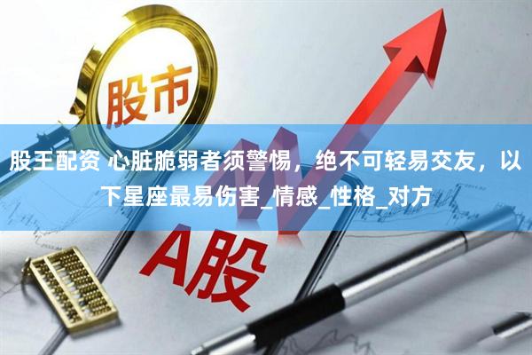 股王配资 心脏脆弱者须警惕，绝不可轻易交友，以下星座最易伤害_情感_性格_对方