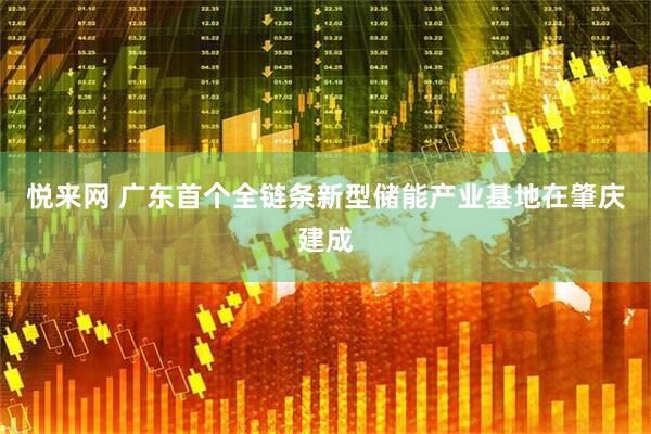 悦来网 广东首个全链条新型储能产业基地在肇庆建成