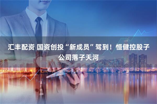 汇丰配资 国资创投“新成员”驾到！恒健控股子公司落子天河