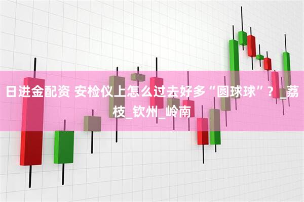 日进金配资 安检仪上怎么过去好多“圆球球”？_荔枝_钦州_岭南