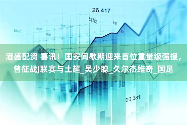 港盛配资 喜讯！国安间歇期迎来首位重量级强援，曾征战J联赛与土超_吴少聪_久尔杰维奇_国足