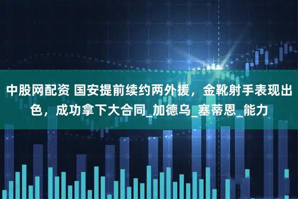 中股网配资 国安提前续约两外援，金靴射手表现出色，成功拿下大合同_加德乌_塞蒂恩_能力