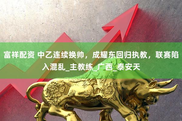 富祥配资 中乙连续换帅，成耀东回归执教，联赛陷入混乱_主教练_广西_泰安天