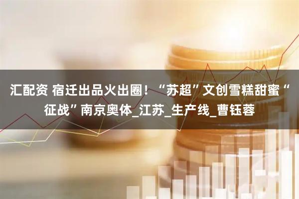 汇配资 宿迁出品火出圈！“苏超”文创雪糕甜蜜“征战”南京奥体_江苏_生产线_曹钰蓉