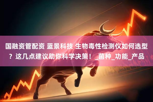 国融资管配资 蓝景科技 生物毒性检测仪如何选型？这几点建议助你科学决策！_菌种_功能_产品