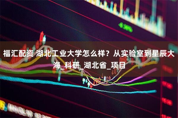 福汇配资 湖北工业大学怎么样？从实验室到星辰大海_科研_湖北省_项目