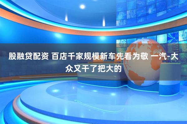 股融贷配资 百店千家规模新车先看为敬 一汽-大众又干了把大的