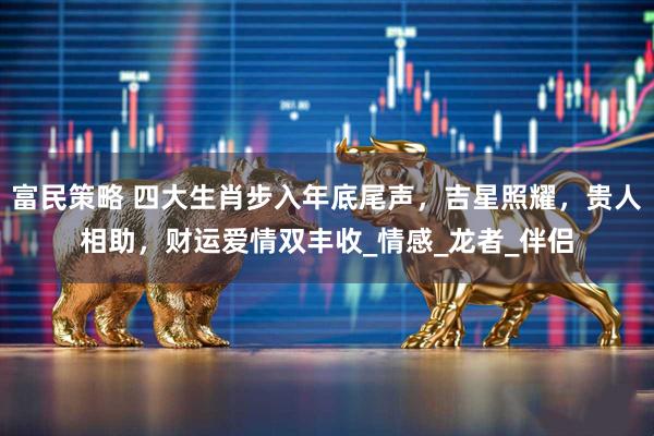 富民策略 四大生肖步入年底尾声，吉星照耀，贵人相助，财运爱情双丰收_情感_龙者_伴侣