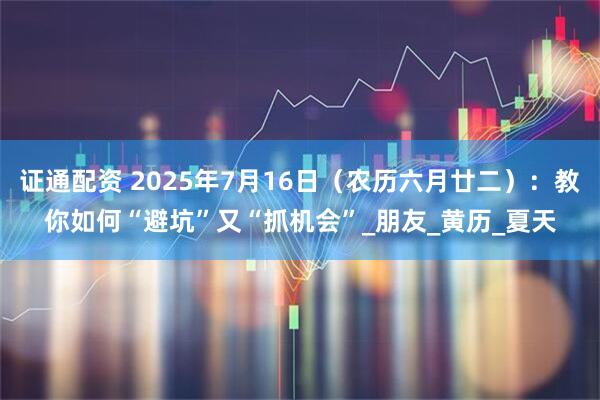 证通配资 2025年7月16日（农历六月廿二）：教你如何“避坑”又“抓机会”_朋友_黄历_夏天