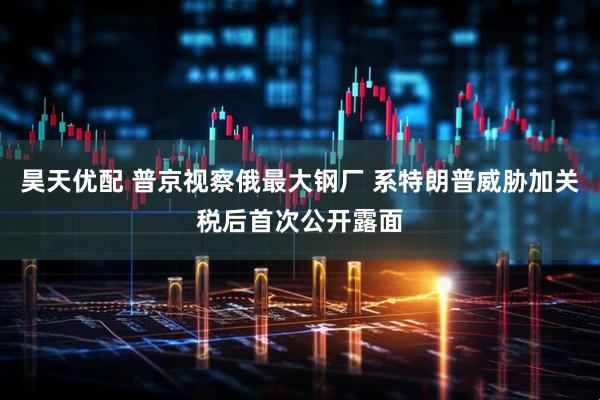 昊天优配 普京视察俄最大钢厂 系特朗普威胁加关税后首次公开露面