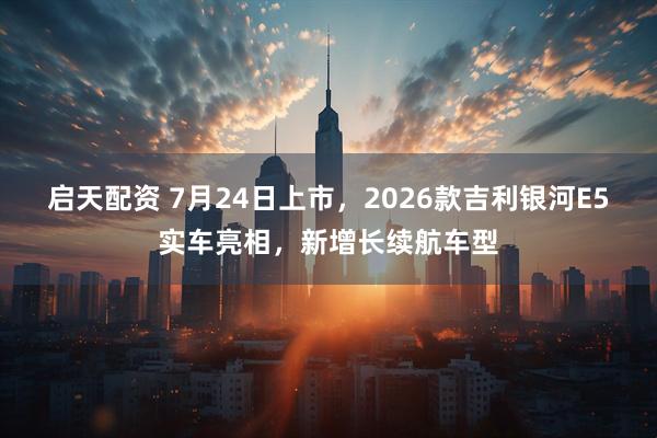启天配资 7月24日上市，2026款吉利银河E5实车亮相，新增长续航车型