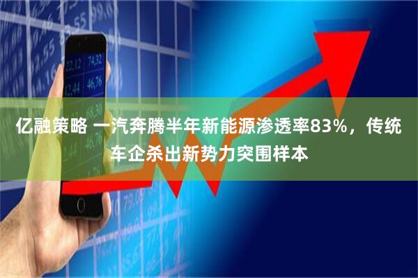 亿融策略 一汽奔腾半年新能源渗透率83%，传统车企杀出新势力突围样本