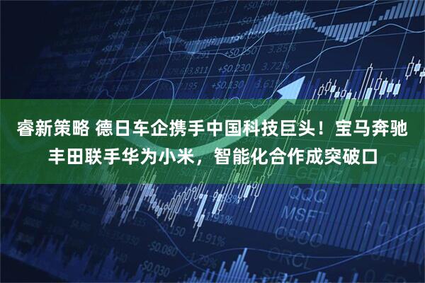 睿新策略 德日车企携手中国科技巨头！宝马奔驰丰田联手华为小米，智能化合作成突破口