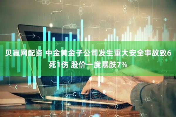 贝赢网配资 中金黄金子公司发生重大安全事故致6死1伤 股价一度暴跌7%