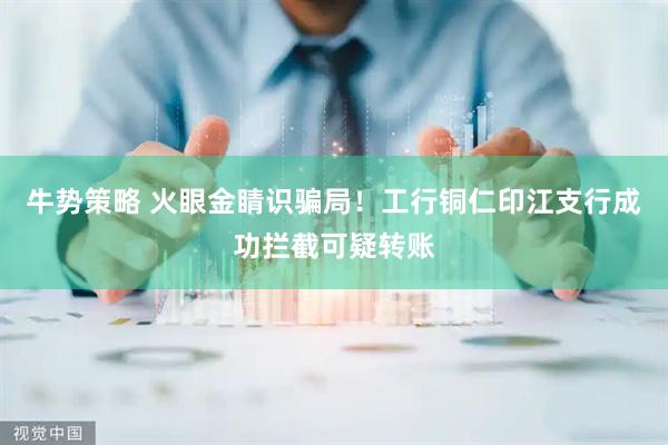 牛势策略 火眼金睛识骗局！工行铜仁印江支行成功拦截可疑转账