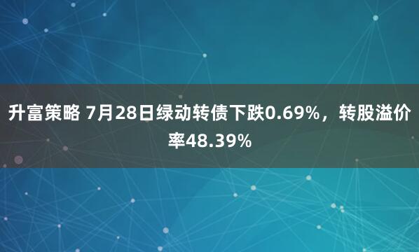 升富策略 7月28日绿动转债下跌0.69%，转股溢价率48.39%