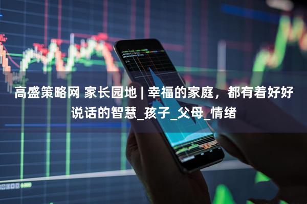 高盛策略网 家长园地 | 幸福的家庭，都有着好好说话的智慧_孩子_父母_情绪