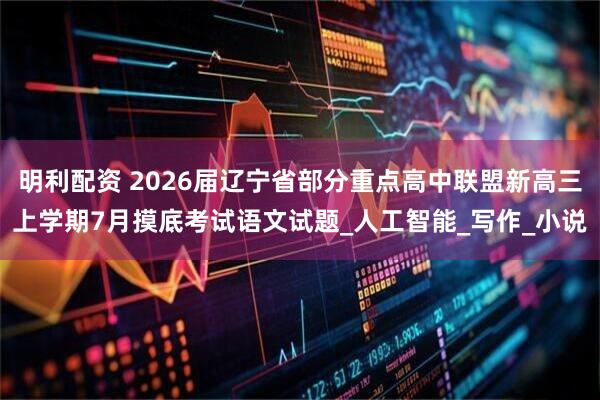 明利配资 2026届辽宁省部分重点高中联盟新高三上学期7月摸底考试语文试题_人工智能_写作_小说