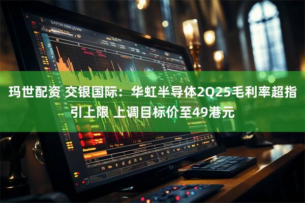玛世配资 交银国际：华虹半导体2Q25毛利率超指引上限 上调目标价至49港元