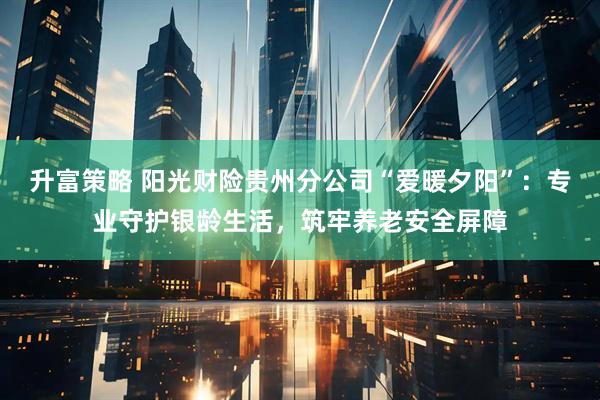 升富策略 阳光财险贵州分公司“爱暖夕阳”:专业守护银龄生活,筑牢养老安全屏障