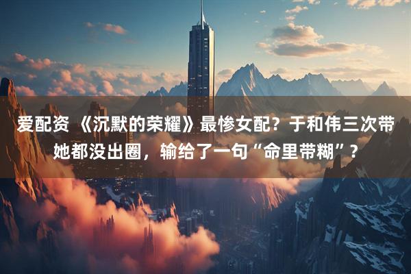 爱配资 《沉默的荣耀》最惨女配？于和伟三次带她都没出圈，输给了一句“命里带糊”？