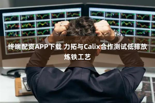 终端配资APP下载 力拓与Calix合作测试低排放炼铁工艺