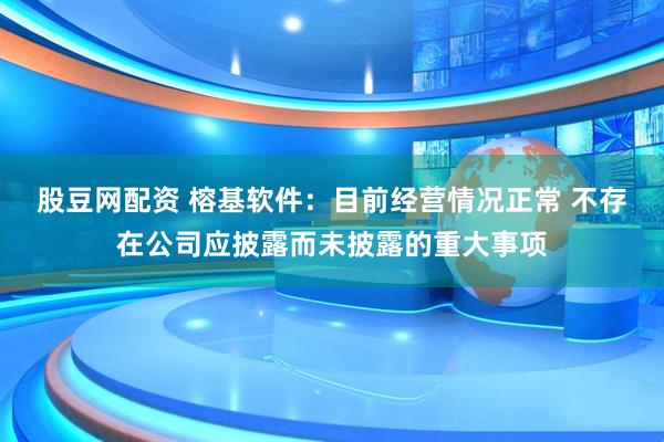 股豆网配资 榕基软件：目前经营情况正常 不存在公司应披露而未披露的重大事项