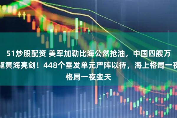 51炒股配资 美军加勒比海公然抢油，中国四艘万吨大驱黄海亮剑！448个垂发单元严阵以待，海上格局一夜变天