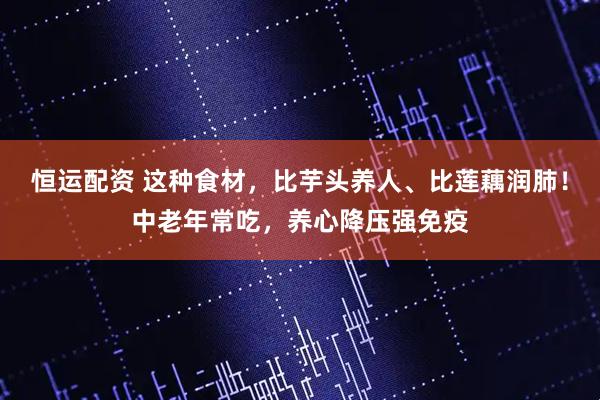 恒运配资 这种食材,比芋头养人、比莲藕润肺!中老年常吃,养心降压强免疫